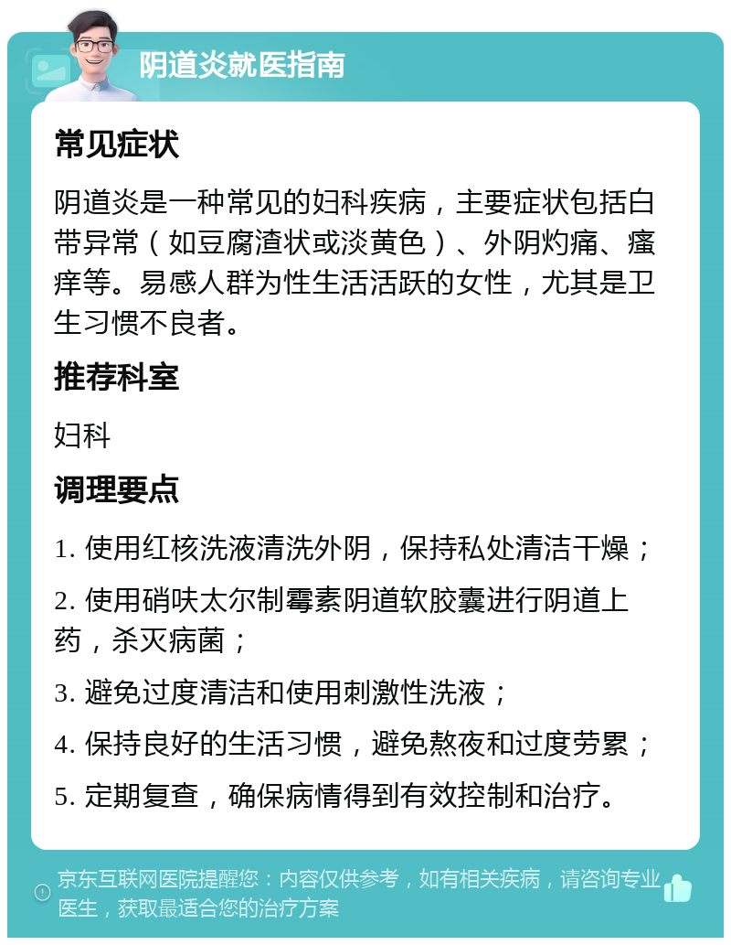 阴道炎就医指南 常见症状 阴道炎是一种常见的妇科疾病，主要症状包括白带异常（如豆腐渣状或淡黄色）、外阴灼痛、瘙痒等。易感人群为性生活活跃的女性，尤其是卫生习惯不良者。 推荐科室 妇科 调理要点 1. 使用红核洗液清洗外阴，保持私处清洁干燥； 2. 使用硝呋太尔制霉素阴道软胶囊进行阴道上药，杀灭病菌； 3. 避免过度清洁和使用刺激性洗液； 4. 保持良好的生活习惯，避免熬夜和过度劳累； 5. 定期复查，确保病情得到有效控制和治疗。