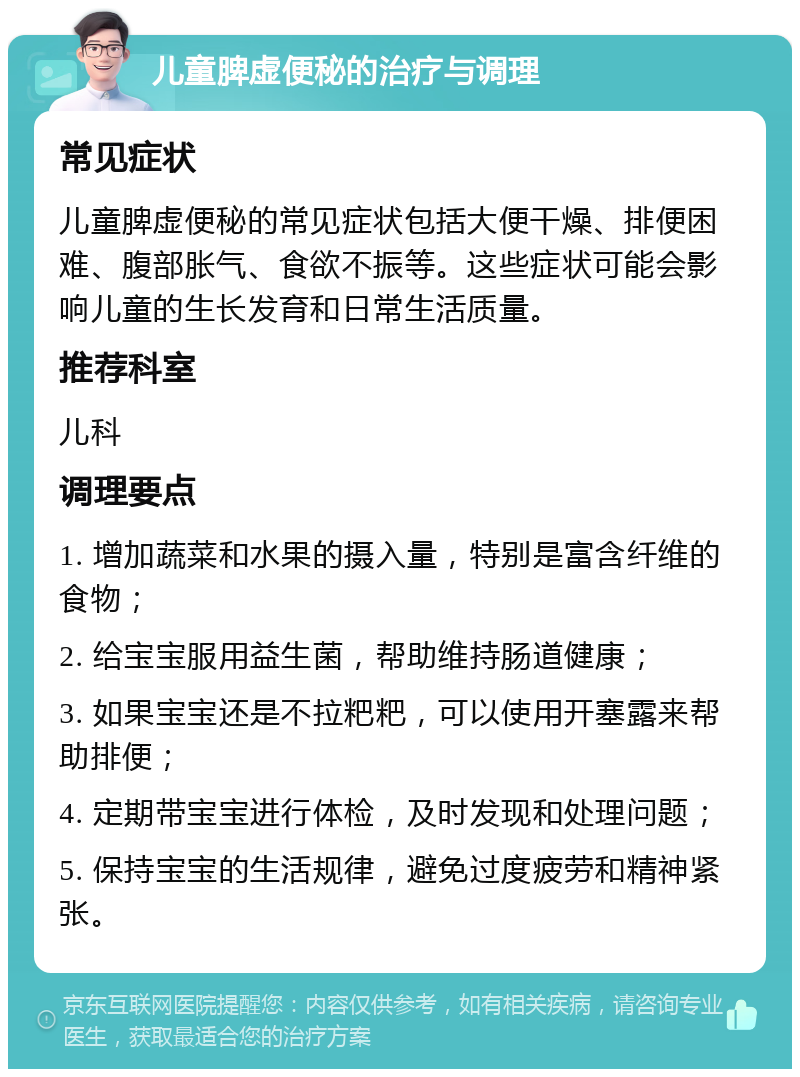 儿童脾虚便秘的治疗与调理 常见症状 儿童脾虚便秘的常见症状包括大便干燥、排便困难、腹部胀气、食欲不振等。这些症状可能会影响儿童的生长发育和日常生活质量。 推荐科室 儿科 调理要点 1. 增加蔬菜和水果的摄入量，特别是富含纤维的食物； 2. 给宝宝服用益生菌，帮助维持肠道健康； 3. 如果宝宝还是不拉粑粑，可以使用开塞露来帮助排便； 4. 定期带宝宝进行体检，及时发现和处理问题； 5. 保持宝宝的生活规律，避免过度疲劳和精神紧张。