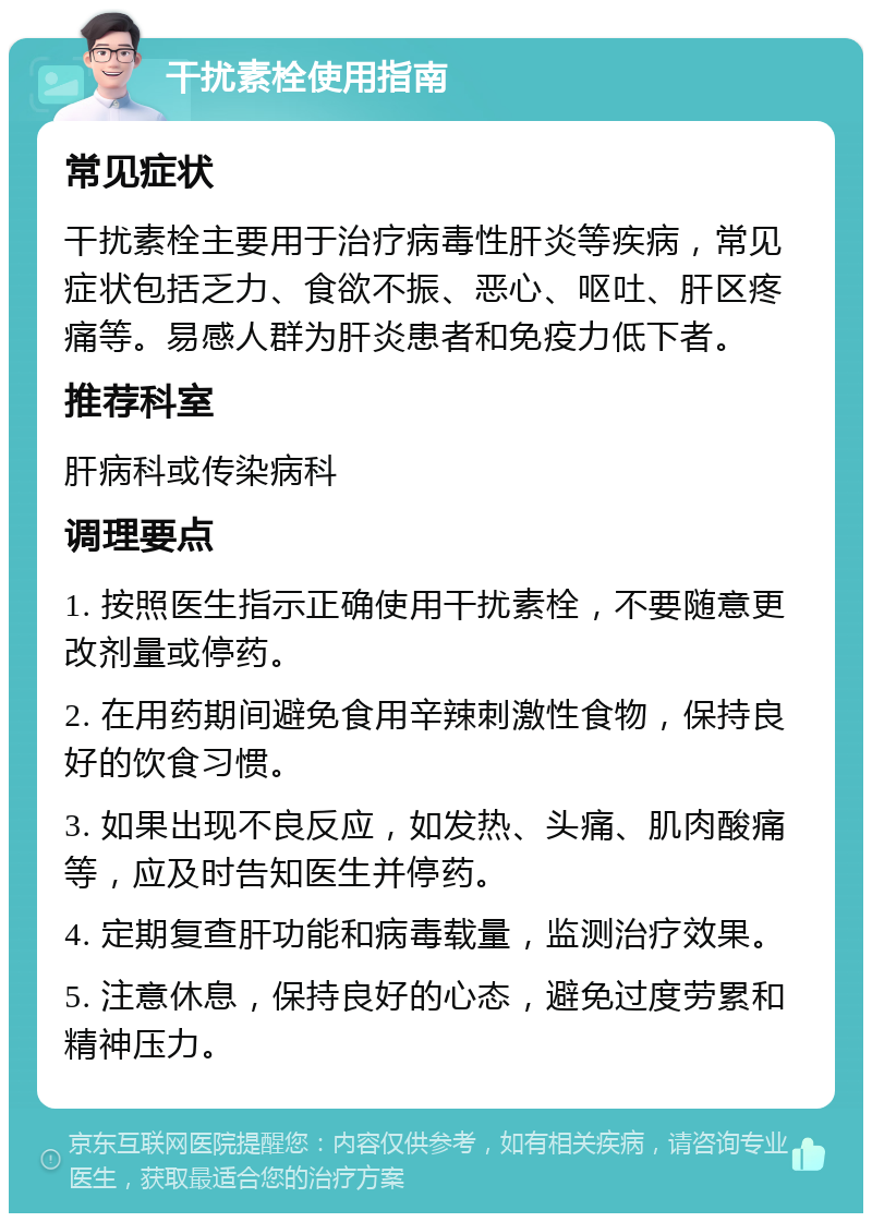 干扰素栓使用指南 常见症状 干扰素栓主要用于治疗病毒性肝炎等疾病，常见症状包括乏力、食欲不振、恶心、呕吐、肝区疼痛等。易感人群为肝炎患者和免疫力低下者。 推荐科室 肝病科或传染病科 调理要点 1. 按照医生指示正确使用干扰素栓，不要随意更改剂量或停药。 2. 在用药期间避免食用辛辣刺激性食物，保持良好的饮食习惯。 3. 如果出现不良反应，如发热、头痛、肌肉酸痛等，应及时告知医生并停药。 4. 定期复查肝功能和病毒载量，监测治疗效果。 5. 注意休息，保持良好的心态，避免过度劳累和精神压力。