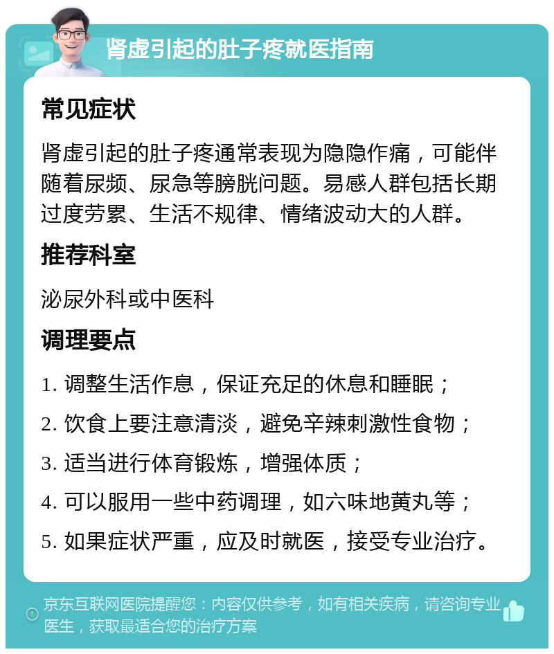 肾虚引起的肚子疼就医指南 常见症状 肾虚引起的肚子疼通常表现为隐隐作痛，可能伴随着尿频、尿急等膀胱问题。易感人群包括长期过度劳累、生活不规律、情绪波动大的人群。 推荐科室 泌尿外科或中医科 调理要点 1. 调整生活作息，保证充足的休息和睡眠； 2. 饮食上要注意清淡，避免辛辣刺激性食物； 3. 适当进行体育锻炼，增强体质； 4. 可以服用一些中药调理，如六味地黄丸等； 5. 如果症状严重，应及时就医，接受专业治疗。