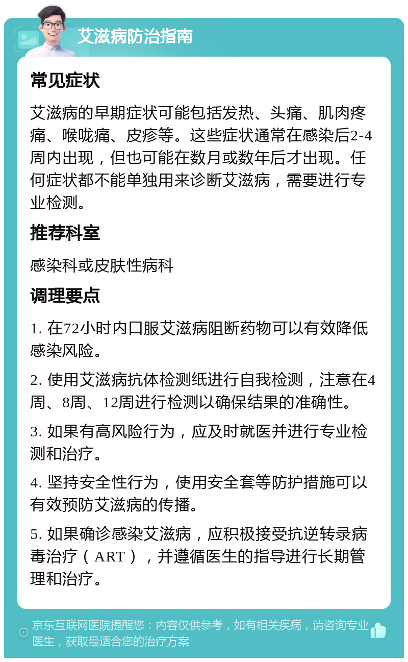 艾滋病防治指南 常见症状 艾滋病的早期症状可能包括发热、头痛、肌肉疼痛、喉咙痛、皮疹等。这些症状通常在感染后2-4周内出现，但也可能在数月或数年后才出现。任何症状都不能单独用来诊断艾滋病，需要进行专业检测。 推荐科室 感染科或皮肤性病科 调理要点 1. 在72小时内口服艾滋病阻断药物可以有效降低感染风险。 2. 使用艾滋病抗体检测纸进行自我检测，注意在4周、8周、12周进行检测以确保结果的准确性。 3. 如果有高风险行为，应及时就医并进行专业检测和治疗。 4. 坚持安全性行为，使用安全套等防护措施可以有效预防艾滋病的传播。 5. 如果确诊感染艾滋病，应积极接受抗逆转录病毒治疗（ART），并遵循医生的指导进行长期管理和治疗。