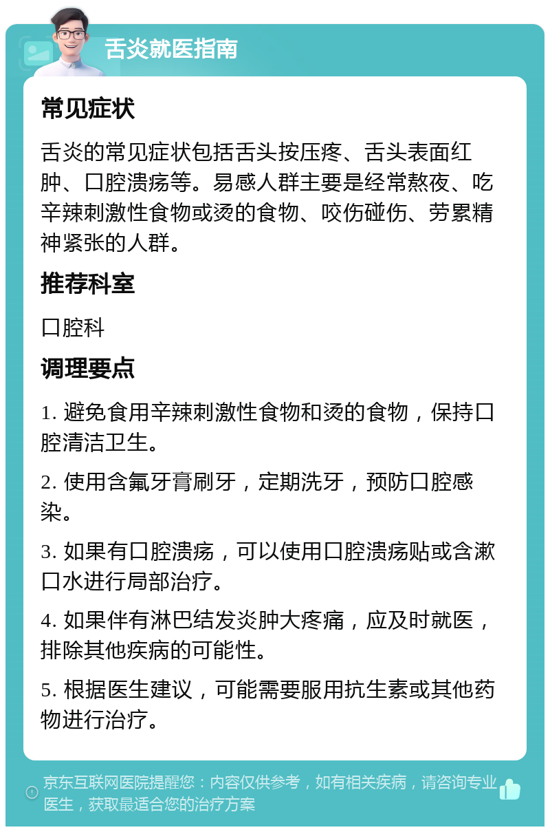 舌炎就医指南 常见症状 舌炎的常见症状包括舌头按压疼、舌头表面红肿、口腔溃疡等。易感人群主要是经常熬夜、吃辛辣刺激性食物或烫的食物、咬伤碰伤、劳累精神紧张的人群。 推荐科室 口腔科 调理要点 1. 避免食用辛辣刺激性食物和烫的食物，保持口腔清洁卫生。 2. 使用含氟牙膏刷牙，定期洗牙，预防口腔感染。 3. 如果有口腔溃疡，可以使用口腔溃疡贴或含漱口水进行局部治疗。 4. 如果伴有淋巴结发炎肿大疼痛，应及时就医，排除其他疾病的可能性。 5. 根据医生建议，可能需要服用抗生素或其他药物进行治疗。