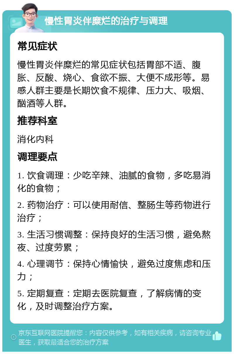 慢性胃炎伴糜烂的治疗与调理 常见症状 慢性胃炎伴糜烂的常见症状包括胃部不适、腹胀、反酸、烧心、食欲不振、大便不成形等。易感人群主要是长期饮食不规律、压力大、吸烟、酗酒等人群。 推荐科室 消化内科 调理要点 1. 饮食调理：少吃辛辣、油腻的食物，多吃易消化的食物； 2. 药物治疗：可以使用耐信、整肠生等药物进行治疗； 3. 生活习惯调整：保持良好的生活习惯，避免熬夜、过度劳累； 4. 心理调节：保持心情愉快，避免过度焦虑和压力； 5. 定期复查：定期去医院复查，了解病情的变化，及时调整治疗方案。