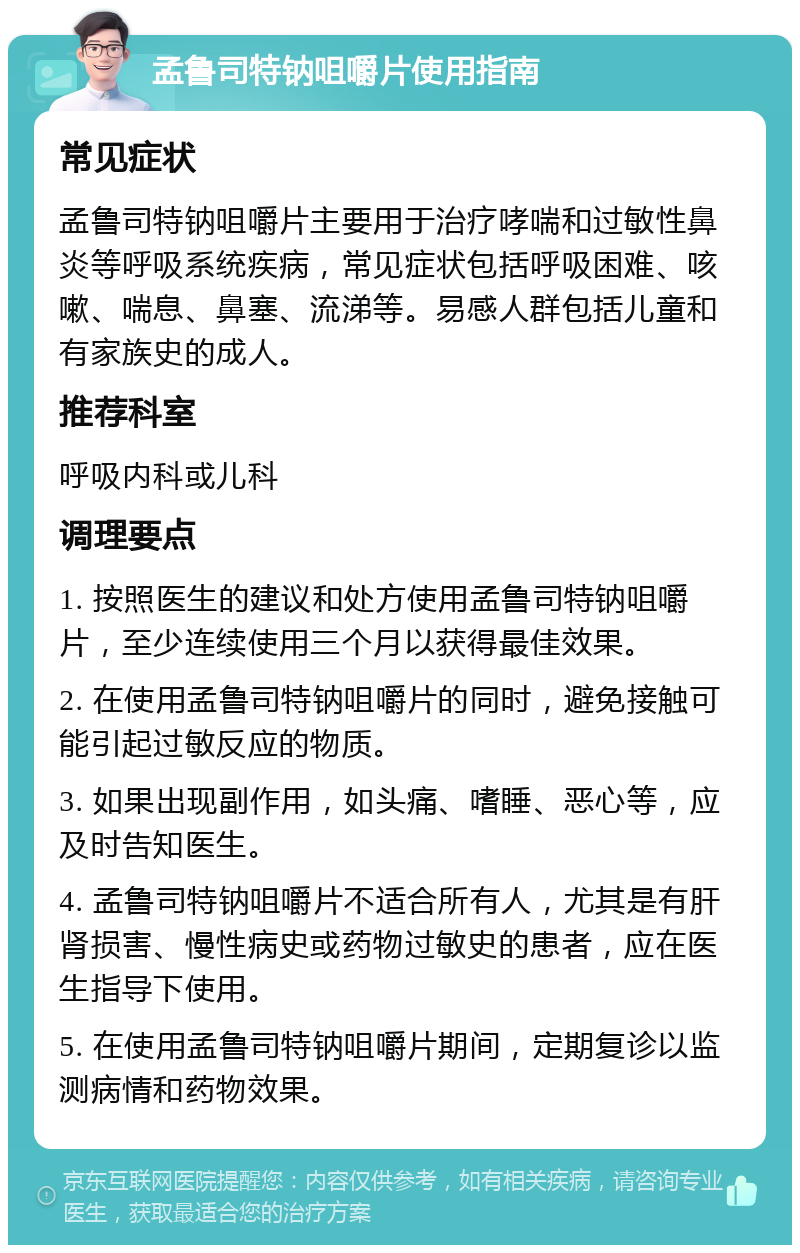 孟鲁司特钠咀嚼片使用指南 常见症状 孟鲁司特钠咀嚼片主要用于治疗哮喘和过敏性鼻炎等呼吸系统疾病，常见症状包括呼吸困难、咳嗽、喘息、鼻塞、流涕等。易感人群包括儿童和有家族史的成人。 推荐科室 呼吸内科或儿科 调理要点 1. 按照医生的建议和处方使用孟鲁司特钠咀嚼片，至少连续使用三个月以获得最佳效果。 2. 在使用孟鲁司特钠咀嚼片的同时，避免接触可能引起过敏反应的物质。 3. 如果出现副作用，如头痛、嗜睡、恶心等，应及时告知医生。 4. 孟鲁司特钠咀嚼片不适合所有人，尤其是有肝肾损害、慢性病史或药物过敏史的患者，应在医生指导下使用。 5. 在使用孟鲁司特钠咀嚼片期间，定期复诊以监测病情和药物效果。