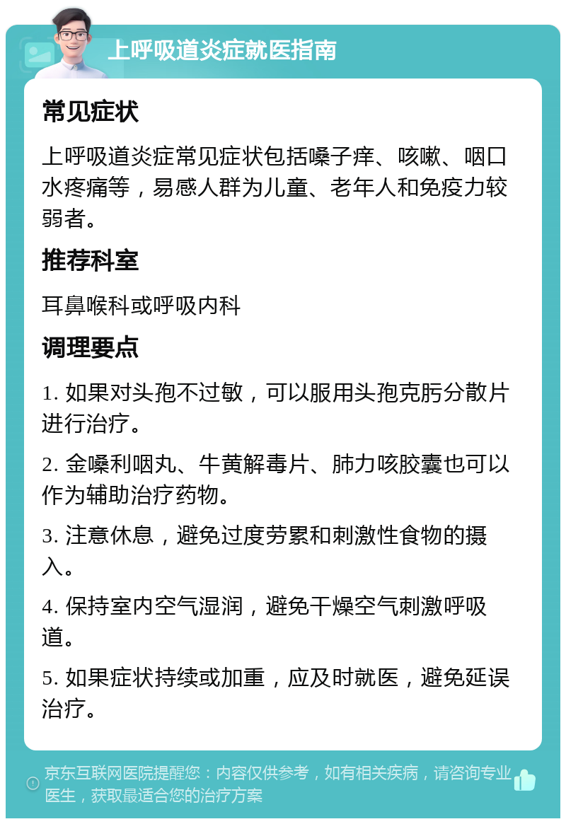 上呼吸道炎症就医指南 常见症状 上呼吸道炎症常见症状包括嗓子痒、咳嗽、咽口水疼痛等，易感人群为儿童、老年人和免疫力较弱者。 推荐科室 耳鼻喉科或呼吸内科 调理要点 1. 如果对头孢不过敏，可以服用头孢克肟分散片进行治疗。 2. 金嗓利咽丸、牛黄解毒片、肺力咳胶囊也可以作为辅助治疗药物。 3. 注意休息，避免过度劳累和刺激性食物的摄入。 4. 保持室内空气湿润，避免干燥空气刺激呼吸道。 5. 如果症状持续或加重，应及时就医，避免延误治疗。