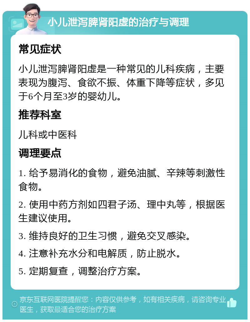 小儿泄泻脾肾阳虚的治疗与调理 常见症状 小儿泄泻脾肾阳虚是一种常见的儿科疾病，主要表现为腹泻、食欲不振、体重下降等症状，多见于6个月至3岁的婴幼儿。 推荐科室 儿科或中医科 调理要点 1. 给予易消化的食物，避免油腻、辛辣等刺激性食物。 2. 使用中药方剂如四君子汤、理中丸等，根据医生建议使用。 3. 维持良好的卫生习惯，避免交叉感染。 4. 注意补充水分和电解质，防止脱水。 5. 定期复查，调整治疗方案。