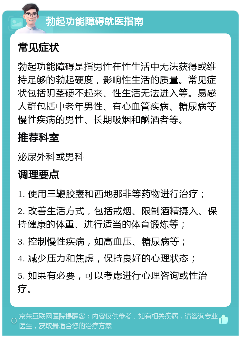 勃起功能障碍就医指南 常见症状 勃起功能障碍是指男性在性生活中无法获得或维持足够的勃起硬度，影响性生活的质量。常见症状包括阴茎硬不起来、性生活无法进入等。易感人群包括中老年男性、有心血管疾病、糖尿病等慢性疾病的男性、长期吸烟和酗酒者等。 推荐科室 泌尿外科或男科 调理要点 1. 使用三鞭胶囊和西地那非等药物进行治疗； 2. 改善生活方式，包括戒烟、限制酒精摄入、保持健康的体重、进行适当的体育锻炼等； 3. 控制慢性疾病，如高血压、糖尿病等； 4. 减少压力和焦虑，保持良好的心理状态； 5. 如果有必要，可以考虑进行心理咨询或性治疗。