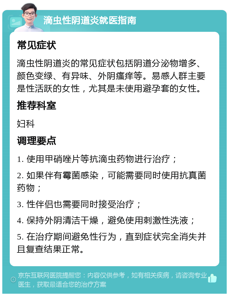 滴虫性阴道炎就医指南 常见症状 滴虫性阴道炎的常见症状包括阴道分泌物增多、颜色变绿、有异味、外阴瘙痒等。易感人群主要是性活跃的女性，尤其是未使用避孕套的女性。 推荐科室 妇科 调理要点 1. 使用甲硝唑片等抗滴虫药物进行治疗； 2. 如果伴有霉菌感染，可能需要同时使用抗真菌药物； 3. 性伴侣也需要同时接受治疗； 4. 保持外阴清洁干燥，避免使用刺激性洗液； 5. 在治疗期间避免性行为，直到症状完全消失并且复查结果正常。