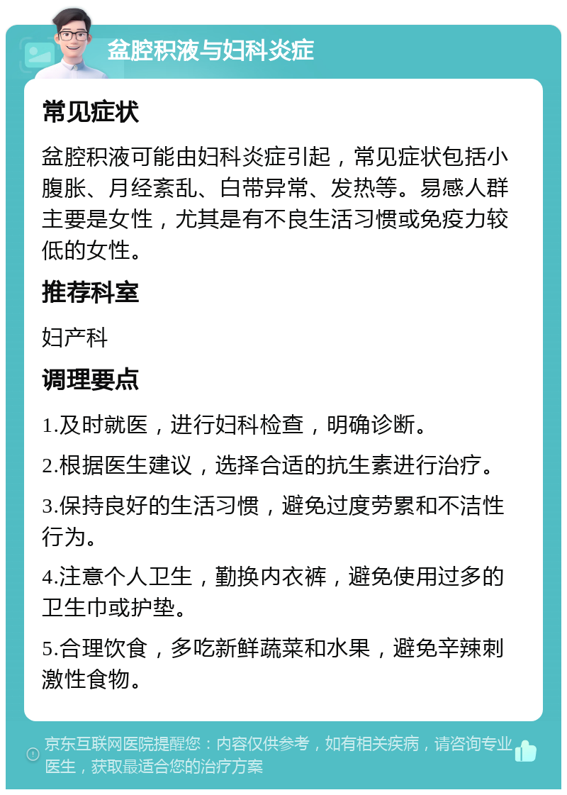 盆腔积液与妇科炎症 常见症状 盆腔积液可能由妇科炎症引起，常见症状包括小腹胀、月经紊乱、白带异常、发热等。易感人群主要是女性，尤其是有不良生活习惯或免疫力较低的女性。 推荐科室 妇产科 调理要点 1.及时就医，进行妇科检查，明确诊断。 2.根据医生建议，选择合适的抗生素进行治疗。 3.保持良好的生活习惯，避免过度劳累和不洁性行为。 4.注意个人卫生，勤换内衣裤，避免使用过多的卫生巾或护垫。 5.合理饮食，多吃新鲜蔬菜和水果，避免辛辣刺激性食物。