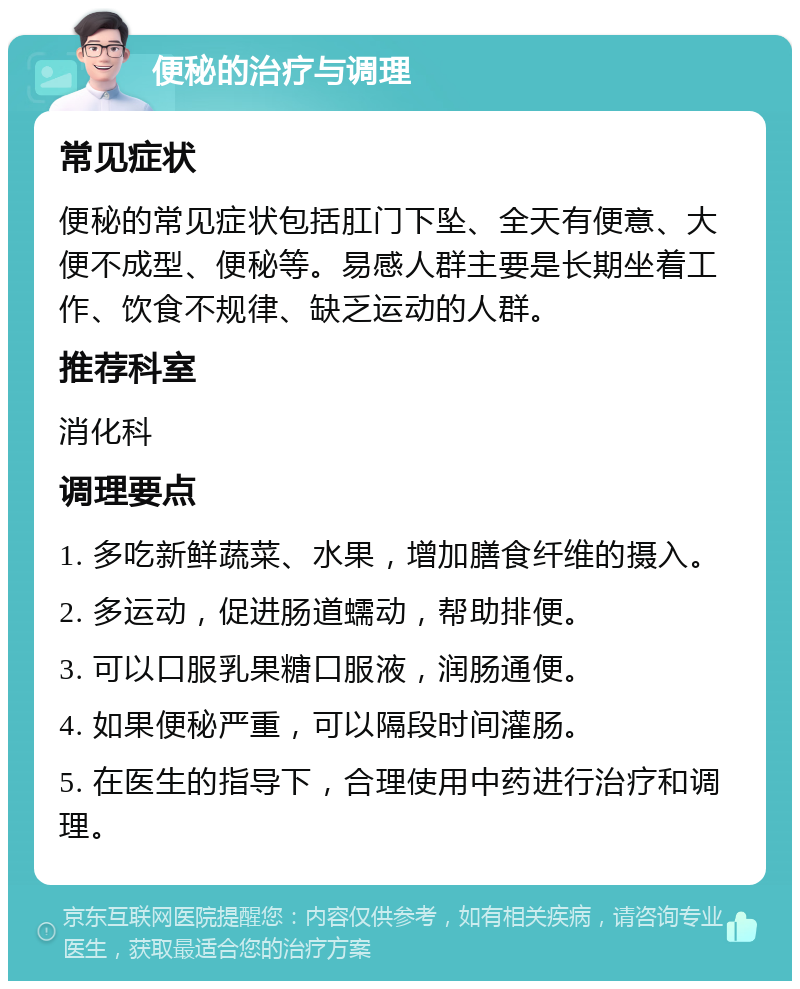 便秘的治疗与调理 常见症状 便秘的常见症状包括肛门下坠、全天有便意、大便不成型、便秘等。易感人群主要是长期坐着工作、饮食不规律、缺乏运动的人群。 推荐科室 消化科 调理要点 1. 多吃新鲜蔬菜、水果，增加膳食纤维的摄入。 2. 多运动，促进肠道蠕动，帮助排便。 3. 可以口服乳果糖口服液，润肠通便。 4. 如果便秘严重，可以隔段时间灌肠。 5. 在医生的指导下，合理使用中药进行治疗和调理。