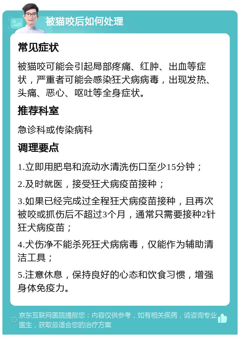 被猫咬后如何处理 常见症状 被猫咬可能会引起局部疼痛、红肿、出血等症状，严重者可能会感染狂犬病病毒，出现发热、头痛、恶心、呕吐等全身症状。 推荐科室 急诊科或传染病科 调理要点 1.立即用肥皂和流动水清洗伤口至少15分钟； 2.及时就医，接受狂犬病疫苗接种； 3.如果已经完成过全程狂犬病疫苗接种，且再次被咬或抓伤后不超过3个月，通常只需要接种2针狂犬病疫苗； 4.犬伤净不能杀死狂犬病病毒，仅能作为辅助清洁工具； 5.注意休息，保持良好的心态和饮食习惯，增强身体免疫力。