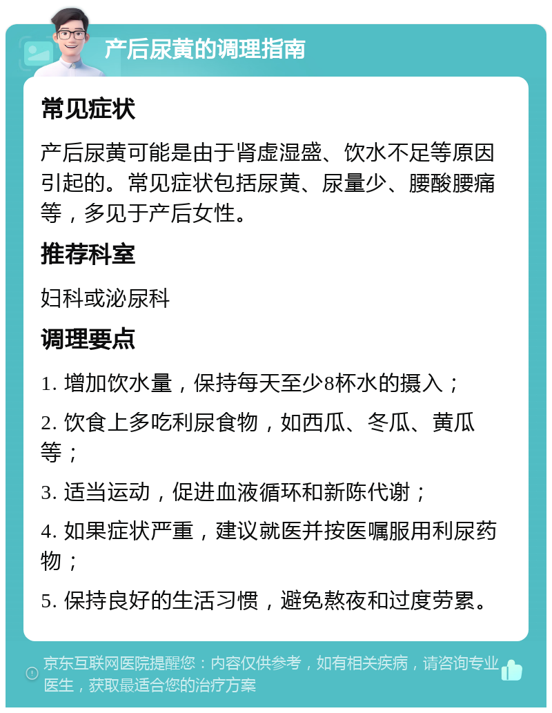 产后尿黄的调理指南 常见症状 产后尿黄可能是由于肾虚湿盛、饮水不足等原因引起的。常见症状包括尿黄、尿量少、腰酸腰痛等，多见于产后女性。 推荐科室 妇科或泌尿科 调理要点 1. 增加饮水量，保持每天至少8杯水的摄入； 2. 饮食上多吃利尿食物，如西瓜、冬瓜、黄瓜等； 3. 适当运动，促进血液循环和新陈代谢； 4. 如果症状严重，建议就医并按医嘱服用利尿药物； 5. 保持良好的生活习惯，避免熬夜和过度劳累。