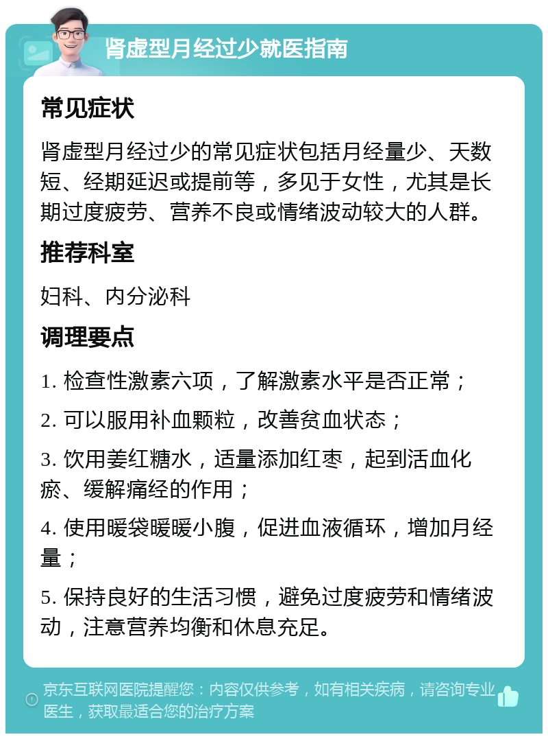 肾虚型月经过少就医指南 常见症状 肾虚型月经过少的常见症状包括月经量少、天数短、经期延迟或提前等，多见于女性，尤其是长期过度疲劳、营养不良或情绪波动较大的人群。 推荐科室 妇科、内分泌科 调理要点 1. 检查性激素六项，了解激素水平是否正常； 2. 可以服用补血颗粒，改善贫血状态； 3. 饮用姜红糖水，适量添加红枣，起到活血化瘀、缓解痛经的作用； 4. 使用暖袋暖暖小腹，促进血液循环，增加月经量； 5. 保持良好的生活习惯，避免过度疲劳和情绪波动，注意营养均衡和休息充足。