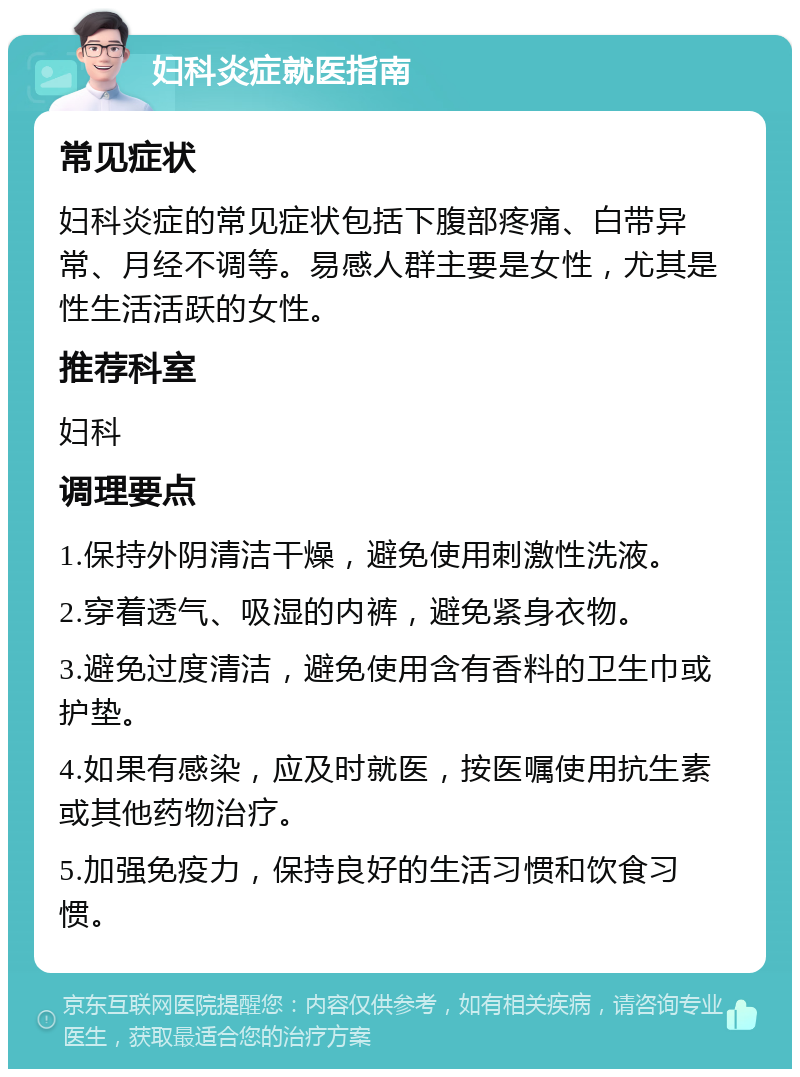 妇科炎症就医指南 常见症状 妇科炎症的常见症状包括下腹部疼痛、白带异常、月经不调等。易感人群主要是女性，尤其是性生活活跃的女性。 推荐科室 妇科 调理要点 1.保持外阴清洁干燥，避免使用刺激性洗液。 2.穿着透气、吸湿的内裤，避免紧身衣物。 3.避免过度清洁，避免使用含有香料的卫生巾或护垫。 4.如果有感染，应及时就医，按医嘱使用抗生素或其他药物治疗。 5.加强免疫力，保持良好的生活习惯和饮食习惯。