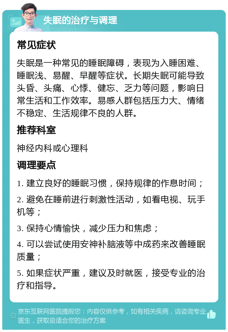 失眠的治疗与调理 常见症状 失眠是一种常见的睡眠障碍，表现为入睡困难、睡眠浅、易醒、早醒等症状。长期失眠可能导致头昏、头痛、心悸、健忘、乏力等问题，影响日常生活和工作效率。易感人群包括压力大、情绪不稳定、生活规律不良的人群。 推荐科室 神经内科或心理科 调理要点 1. 建立良好的睡眠习惯，保持规律的作息时间； 2. 避免在睡前进行刺激性活动，如看电视、玩手机等； 3. 保持心情愉快，减少压力和焦虑； 4. 可以尝试使用安神补脑液等中成药来改善睡眠质量； 5. 如果症状严重，建议及时就医，接受专业的治疗和指导。