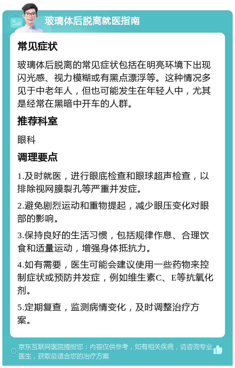 玻璃体后脱离就医指南 常见症状 玻璃体后脱离的常见症状包括在明亮环境下出现闪光感、视力模糊或有黑点漂浮等。这种情况多见于中老年人，但也可能发生在年轻人中，尤其是经常在黑暗中开车的人群。 推荐科室 眼科 调理要点 1.及时就医，进行眼底检查和眼球超声检查，以排除视网膜裂孔等严重并发症。 2.避免剧烈运动和重物提起，减少眼压变化对眼部的影响。 3.保持良好的生活习惯，包括规律作息、合理饮食和适量运动，增强身体抵抗力。 4.如有需要，医生可能会建议使用一些药物来控制症状或预防并发症，例如维生素C、E等抗氧化剂。 5.定期复查，监测病情变化，及时调整治疗方案。