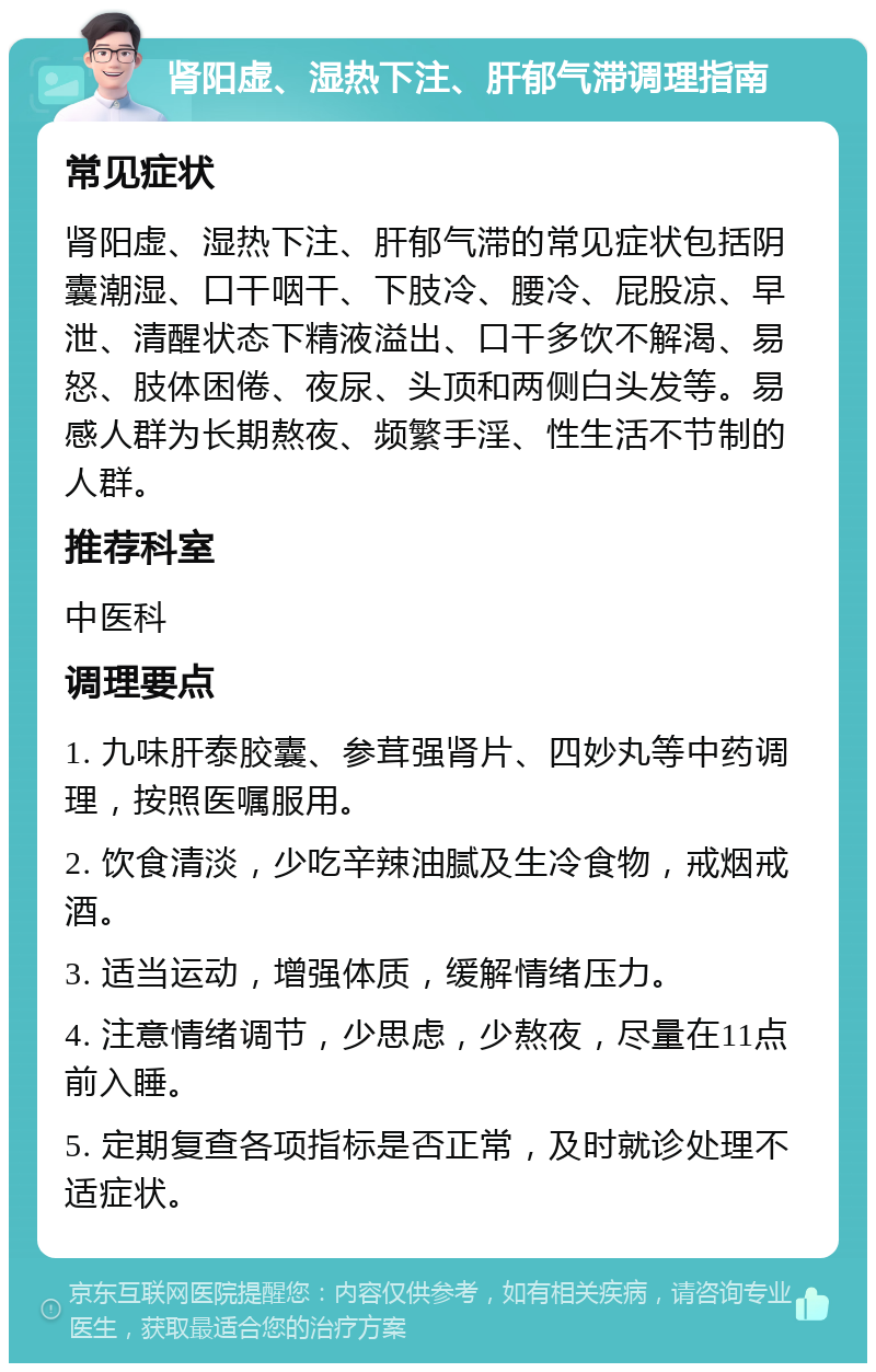 肾阳虚、湿热下注、肝郁气滞调理指南 常见症状 肾阳虚、湿热下注、肝郁气滞的常见症状包括阴囊潮湿、口干咽干、下肢冷、腰冷、屁股凉、早泄、清醒状态下精液溢出、口干多饮不解渴、易怒、肢体困倦、夜尿、头顶和两侧白头发等。易感人群为长期熬夜、频繁手淫、性生活不节制的人群。 推荐科室 中医科 调理要点 1. 九味肝泰胶囊、参茸强肾片、四妙丸等中药调理，按照医嘱服用。 2. 饮食清淡，少吃辛辣油腻及生冷食物，戒烟戒酒。 3. 适当运动，增强体质，缓解情绪压力。 4. 注意情绪调节，少思虑，少熬夜，尽量在11点前入睡。 5. 定期复查各项指标是否正常，及时就诊处理不适症状。