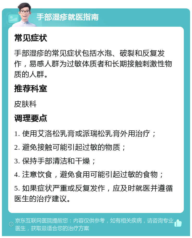 手部湿疹就医指南 常见症状 手部湿疹的常见症状包括水泡、破裂和反复发作，易感人群为过敏体质者和长期接触刺激性物质的人群。 推荐科室 皮肤科 调理要点 1. 使用艾洛松乳膏或派瑞松乳膏外用治疗； 2. 避免接触可能引起过敏的物质； 3. 保持手部清洁和干燥； 4. 注意饮食，避免食用可能引起过敏的食物； 5. 如果症状严重或反复发作，应及时就医并遵循医生的治疗建议。