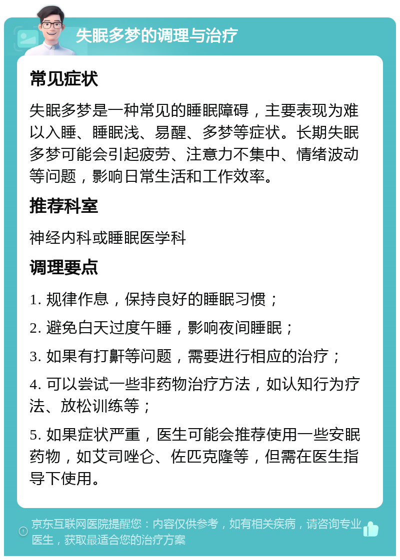 失眠多梦的调理与治疗 常见症状 失眠多梦是一种常见的睡眠障碍，主要表现为难以入睡、睡眠浅、易醒、多梦等症状。长期失眠多梦可能会引起疲劳、注意力不集中、情绪波动等问题，影响日常生活和工作效率。 推荐科室 神经内科或睡眠医学科 调理要点 1. 规律作息，保持良好的睡眠习惯； 2. 避免白天过度午睡，影响夜间睡眠； 3. 如果有打鼾等问题，需要进行相应的治疗； 4. 可以尝试一些非药物治疗方法，如认知行为疗法、放松训练等； 5. 如果症状严重，医生可能会推荐使用一些安眠药物，如艾司唑仑、佐匹克隆等，但需在医生指导下使用。