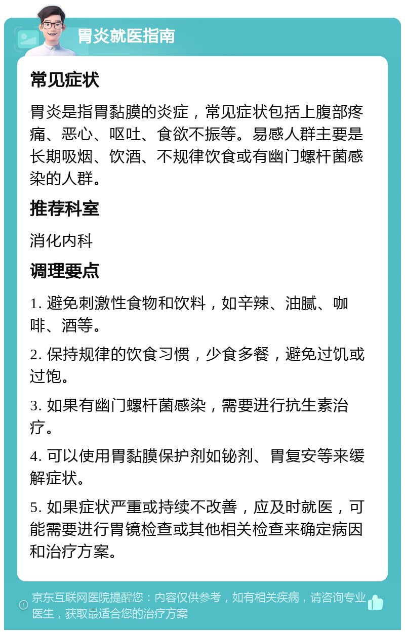 胃炎就医指南 常见症状 胃炎是指胃黏膜的炎症，常见症状包括上腹部疼痛、恶心、呕吐、食欲不振等。易感人群主要是长期吸烟、饮酒、不规律饮食或有幽门螺杆菌感染的人群。 推荐科室 消化内科 调理要点 1. 避免刺激性食物和饮料，如辛辣、油腻、咖啡、酒等。 2. 保持规律的饮食习惯，少食多餐，避免过饥或过饱。 3. 如果有幽门螺杆菌感染，需要进行抗生素治疗。 4. 可以使用胃黏膜保护剂如铋剂、胃复安等来缓解症状。 5. 如果症状严重或持续不改善，应及时就医，可能需要进行胃镜检查或其他相关检查来确定病因和治疗方案。