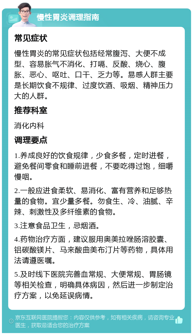 慢性胃炎调理指南 常见症状 慢性胃炎的常见症状包括经常腹泻、大便不成型、容易胀气不消化、打嗝、反酸、烧心、腹胀、恶心、呕吐、口干、乏力等。易感人群主要是长期饮食不规律、过度饮酒、吸烟、精神压力大的人群。 推荐科室 消化内科 调理要点 1.养成良好的饮食规律，少食多餐，定时进餐，避免餐间零食和睡前进餐，不要吃得过饱，细嚼慢咽。 2.一般应进食柔软、易消化、富有营养和足够热量的食物。宜少量多餐。勿食生、冷、油腻、辛辣、刺激性及多纤维素的食物。 3.注意食品卫生，忌烟酒。 4.药物治疗方面，建议服用奥美拉唑肠溶胶囊、铝碳酸镁片、马来酸曲美布汀片等药物，具体用法请遵医嘱。 5.及时线下医院完善血常规、大便常规、胃肠镜等相关检查，明确具体病因，然后进一步制定治疗方案，以免延误病情。