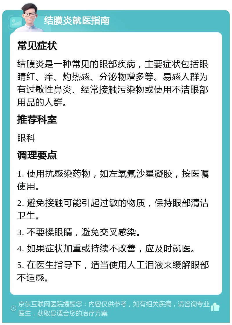 结膜炎就医指南 常见症状 结膜炎是一种常见的眼部疾病，主要症状包括眼睛红、痒、灼热感、分泌物增多等。易感人群为有过敏性鼻炎、经常接触污染物或使用不洁眼部用品的人群。 推荐科室 眼科 调理要点 1. 使用抗感染药物，如左氧氟沙星凝胶，按医嘱使用。 2. 避免接触可能引起过敏的物质，保持眼部清洁卫生。 3. 不要揉眼睛，避免交叉感染。 4. 如果症状加重或持续不改善，应及时就医。 5. 在医生指导下，适当使用人工泪液来缓解眼部不适感。