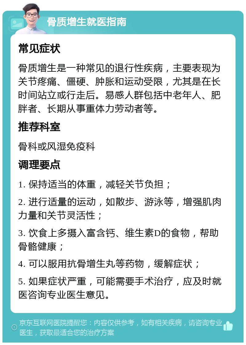 骨质增生就医指南 常见症状 骨质增生是一种常见的退行性疾病，主要表现为关节疼痛、僵硬、肿胀和运动受限，尤其是在长时间站立或行走后。易感人群包括中老年人、肥胖者、长期从事重体力劳动者等。 推荐科室 骨科或风湿免疫科 调理要点 1. 保持适当的体重，减轻关节负担； 2. 进行适量的运动，如散步、游泳等，增强肌肉力量和关节灵活性； 3. 饮食上多摄入富含钙、维生素D的食物，帮助骨骼健康； 4. 可以服用抗骨增生丸等药物，缓解症状； 5. 如果症状严重，可能需要手术治疗，应及时就医咨询专业医生意见。