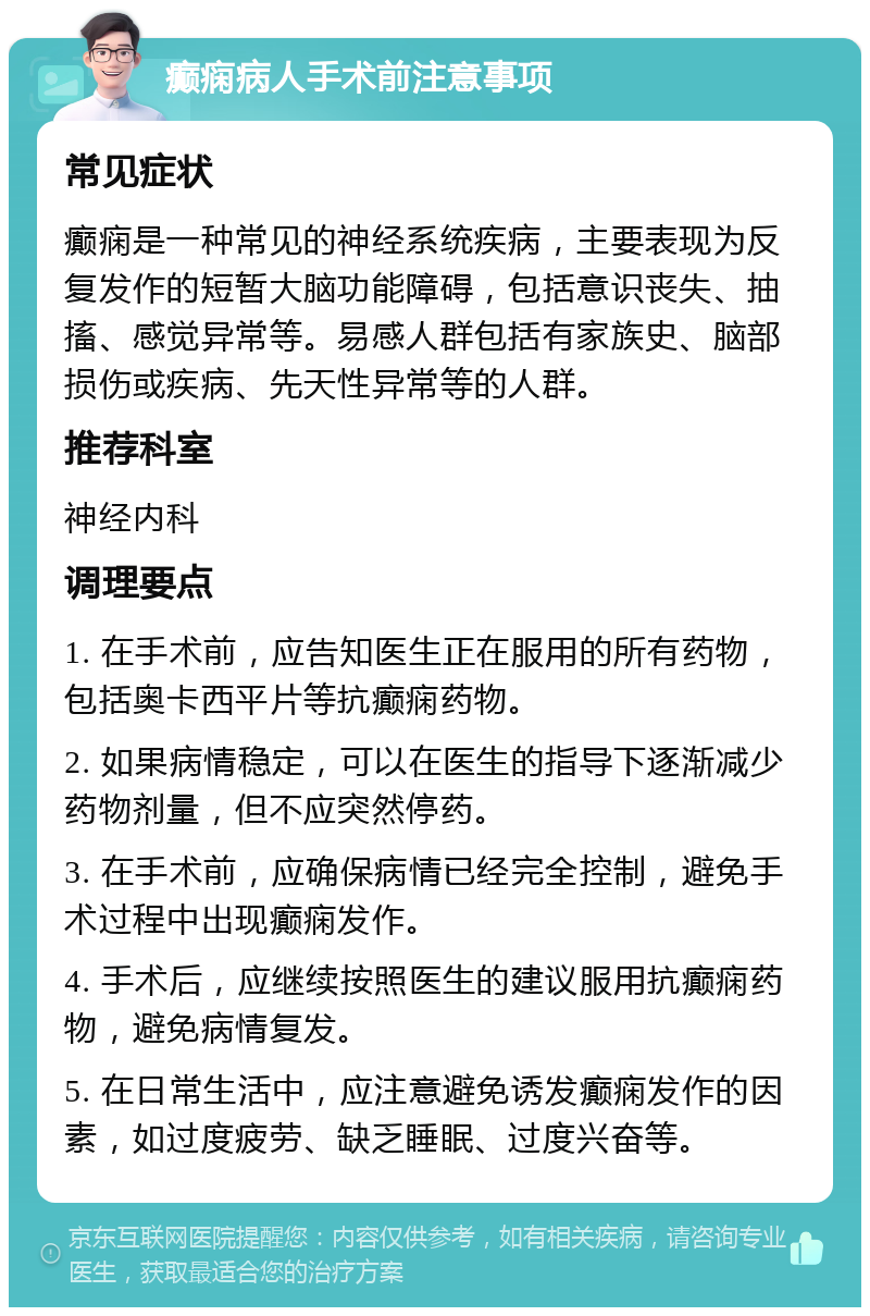 癫痫病人手术前注意事项 常见症状 癫痫是一种常见的神经系统疾病，主要表现为反复发作的短暂大脑功能障碍，包括意识丧失、抽搐、感觉异常等。易感人群包括有家族史、脑部损伤或疾病、先天性异常等的人群。 推荐科室 神经内科 调理要点 1. 在手术前，应告知医生正在服用的所有药物，包括奥卡西平片等抗癫痫药物。 2. 如果病情稳定，可以在医生的指导下逐渐减少药物剂量，但不应突然停药。 3. 在手术前，应确保病情已经完全控制，避免手术过程中出现癫痫发作。 4. 手术后，应继续按照医生的建议服用抗癫痫药物，避免病情复发。 5. 在日常生活中，应注意避免诱发癫痫发作的因素，如过度疲劳、缺乏睡眠、过度兴奋等。