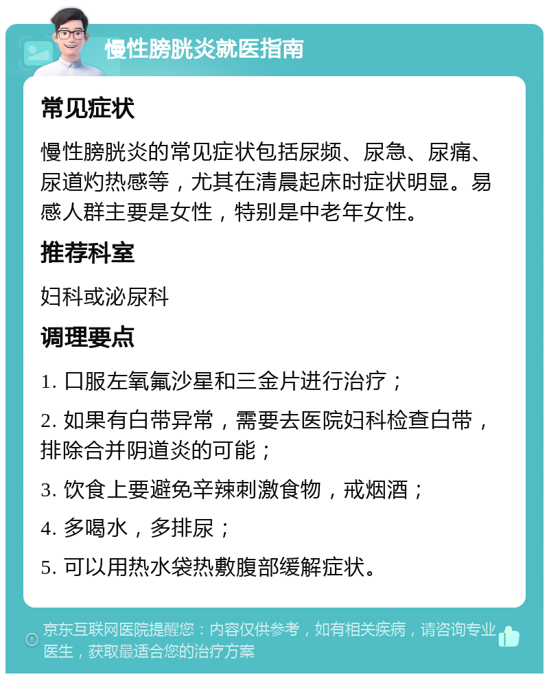 慢性膀胱炎就医指南 常见症状 慢性膀胱炎的常见症状包括尿频、尿急、尿痛、尿道灼热感等，尤其在清晨起床时症状明显。易感人群主要是女性，特别是中老年女性。 推荐科室 妇科或泌尿科 调理要点 1. 口服左氧氟沙星和三金片进行治疗； 2. 如果有白带异常，需要去医院妇科检查白带，排除合并阴道炎的可能； 3. 饮食上要避免辛辣刺激食物，戒烟酒； 4. 多喝水，多排尿； 5. 可以用热水袋热敷腹部缓解症状。