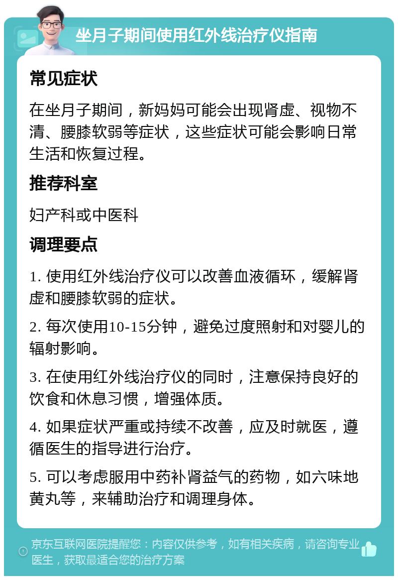 坐月子期间使用红外线治疗仪指南 常见症状 在坐月子期间，新妈妈可能会出现肾虚、视物不清、腰膝软弱等症状，这些症状可能会影响日常生活和恢复过程。 推荐科室 妇产科或中医科 调理要点 1. 使用红外线治疗仪可以改善血液循环，缓解肾虚和腰膝软弱的症状。 2. 每次使用10-15分钟，避免过度照射和对婴儿的辐射影响。 3. 在使用红外线治疗仪的同时，注意保持良好的饮食和休息习惯，增强体质。 4. 如果症状严重或持续不改善，应及时就医，遵循医生的指导进行治疗。 5. 可以考虑服用中药补肾益气的药物，如六味地黄丸等，来辅助治疗和调理身体。