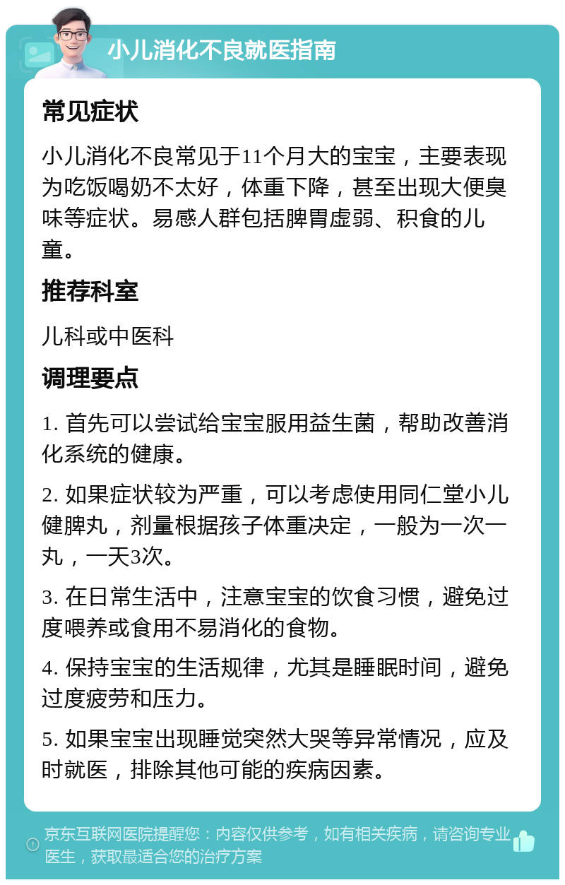 小儿消化不良就医指南 常见症状 小儿消化不良常见于11个月大的宝宝，主要表现为吃饭喝奶不太好，体重下降，甚至出现大便臭味等症状。易感人群包括脾胃虚弱、积食的儿童。 推荐科室 儿科或中医科 调理要点 1. 首先可以尝试给宝宝服用益生菌，帮助改善消化系统的健康。 2. 如果症状较为严重，可以考虑使用同仁堂小儿健脾丸，剂量根据孩子体重决定，一般为一次一丸，一天3次。 3. 在日常生活中，注意宝宝的饮食习惯，避免过度喂养或食用不易消化的食物。 4. 保持宝宝的生活规律，尤其是睡眠时间，避免过度疲劳和压力。 5. 如果宝宝出现睡觉突然大哭等异常情况，应及时就医，排除其他可能的疾病因素。