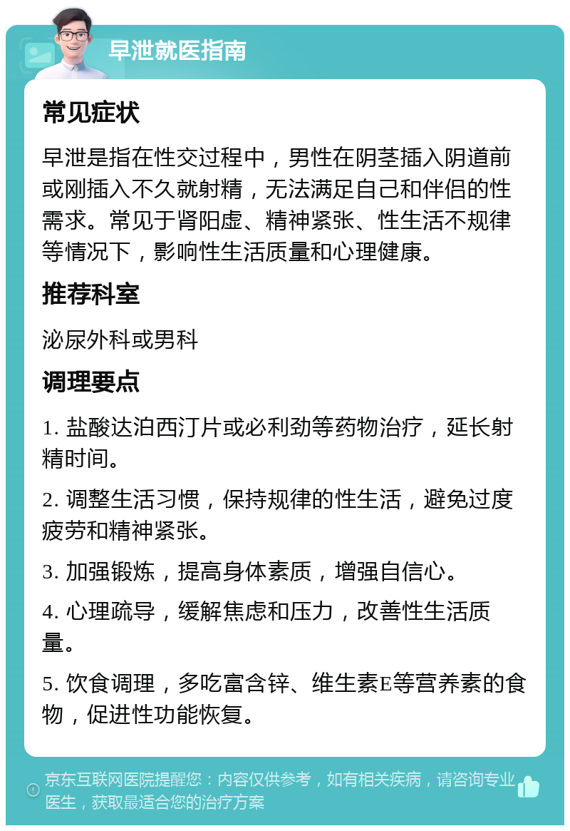 早泄就医指南 常见症状 早泄是指在性交过程中，男性在阴茎插入阴道前或刚插入不久就射精，无法满足自己和伴侣的性需求。常见于肾阳虚、精神紧张、性生活不规律等情况下，影响性生活质量和心理健康。 推荐科室 泌尿外科或男科 调理要点 1. 盐酸达泊西汀片或必利劲等药物治疗，延长射精时间。 2. 调整生活习惯，保持规律的性生活，避免过度疲劳和精神紧张。 3. 加强锻炼，提高身体素质，增强自信心。 4. 心理疏导，缓解焦虑和压力，改善性生活质量。 5. 饮食调理，多吃富含锌、维生素E等营养素的食物，促进性功能恢复。