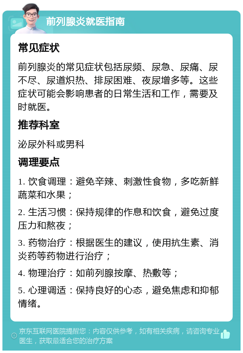 前列腺炎就医指南 常见症状 前列腺炎的常见症状包括尿频、尿急、尿痛、尿不尽、尿道炽热、排尿困难、夜尿增多等。这些症状可能会影响患者的日常生活和工作，需要及时就医。 推荐科室 泌尿外科或男科 调理要点 1. 饮食调理：避免辛辣、刺激性食物，多吃新鲜蔬菜和水果； 2. 生活习惯：保持规律的作息和饮食，避免过度压力和熬夜； 3. 药物治疗：根据医生的建议，使用抗生素、消炎药等药物进行治疗； 4. 物理治疗：如前列腺按摩、热敷等； 5. 心理调适：保持良好的心态，避免焦虑和抑郁情绪。