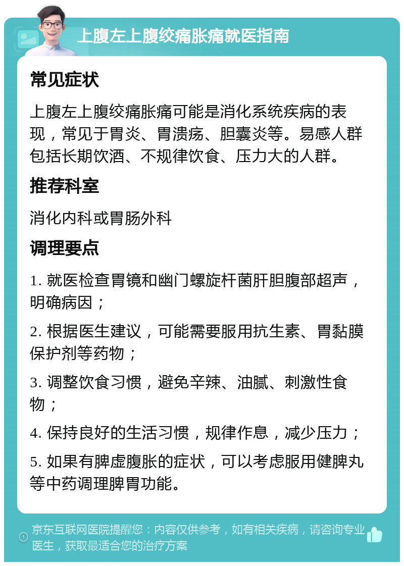 上腹左上腹绞痛胀痛就医指南 常见症状 上腹左上腹绞痛胀痛可能是消化系统疾病的表现，常见于胃炎、胃溃疡、胆囊炎等。易感人群包括长期饮酒、不规律饮食、压力大的人群。 推荐科室 消化内科或胃肠外科 调理要点 1. 就医检查胃镜和幽门螺旋杆菌肝胆腹部超声，明确病因； 2. 根据医生建议，可能需要服用抗生素、胃黏膜保护剂等药物； 3. 调整饮食习惯，避免辛辣、油腻、刺激性食物； 4. 保持良好的生活习惯，规律作息，减少压力； 5. 如果有脾虚腹胀的症状，可以考虑服用健脾丸等中药调理脾胃功能。