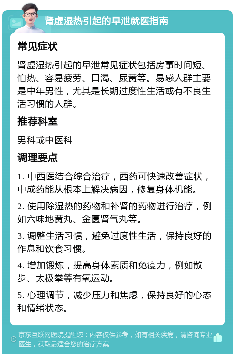 肾虚湿热引起的早泄就医指南 常见症状 肾虚湿热引起的早泄常见症状包括房事时间短、怕热、容易疲劳、口渴、尿黄等。易感人群主要是中年男性，尤其是长期过度性生活或有不良生活习惯的人群。 推荐科室 男科或中医科 调理要点 1. 中西医结合综合治疗，西药可快速改善症状，中成药能从根本上解决病因，修复身体机能。 2. 使用除湿热的药物和补肾的药物进行治疗，例如六味地黄丸、金匮肾气丸等。 3. 调整生活习惯，避免过度性生活，保持良好的作息和饮食习惯。 4. 增加锻炼，提高身体素质和免疫力，例如散步、太极拳等有氧运动。 5. 心理调节，减少压力和焦虑，保持良好的心态和情绪状态。