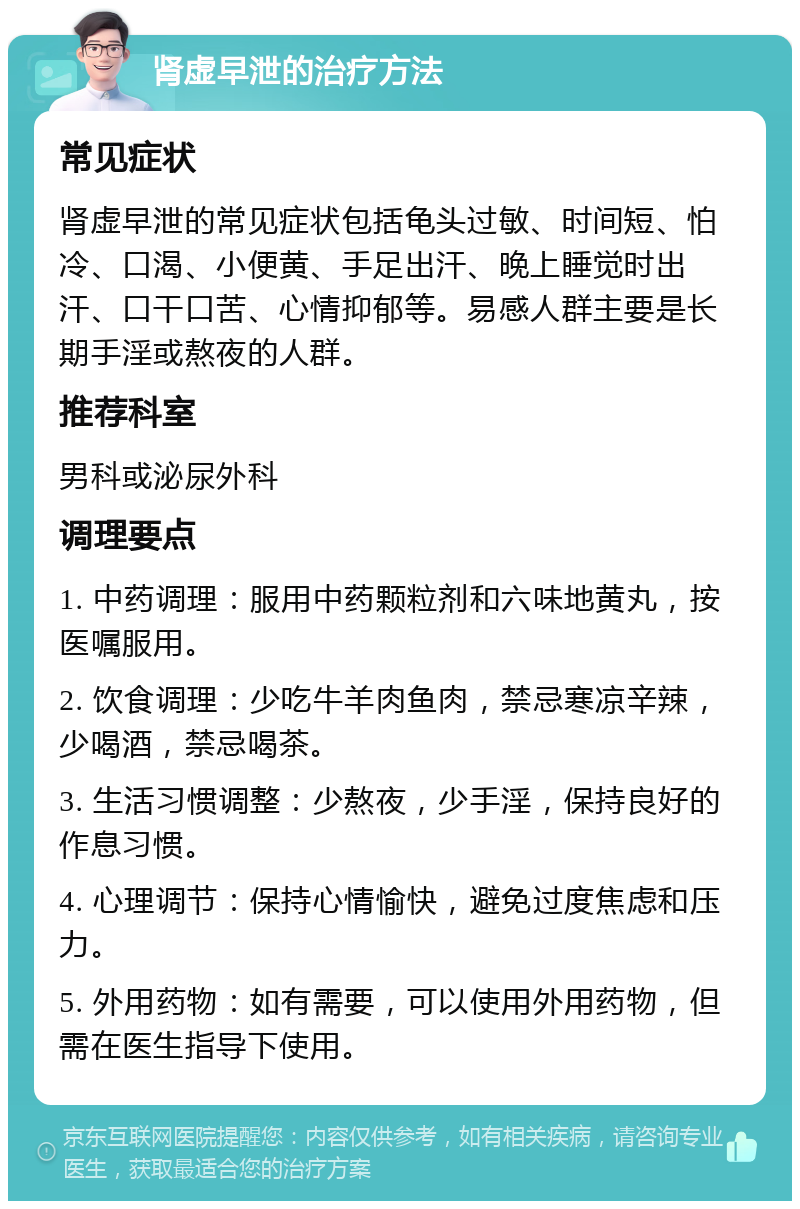 肾虚早泄的治疗方法 常见症状 肾虚早泄的常见症状包括龟头过敏、时间短、怕冷、口渴、小便黄、手足出汗、晚上睡觉时出汗、口干口苦、心情抑郁等。易感人群主要是长期手淫或熬夜的人群。 推荐科室 男科或泌尿外科 调理要点 1. 中药调理：服用中药颗粒剂和六味地黄丸，按医嘱服用。 2. 饮食调理：少吃牛羊肉鱼肉，禁忌寒凉辛辣，少喝酒，禁忌喝茶。 3. 生活习惯调整：少熬夜，少手淫，保持良好的作息习惯。 4. 心理调节：保持心情愉快，避免过度焦虑和压力。 5. 外用药物：如有需要，可以使用外用药物，但需在医生指导下使用。