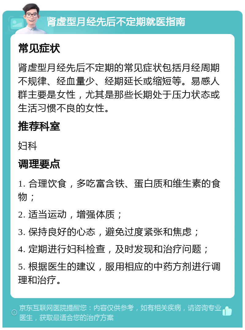 肾虚型月经先后不定期就医指南 常见症状 肾虚型月经先后不定期的常见症状包括月经周期不规律、经血量少、经期延长或缩短等。易感人群主要是女性，尤其是那些长期处于压力状态或生活习惯不良的女性。 推荐科室 妇科 调理要点 1. 合理饮食，多吃富含铁、蛋白质和维生素的食物； 2. 适当运动，增强体质； 3. 保持良好的心态，避免过度紧张和焦虑； 4. 定期进行妇科检查，及时发现和治疗问题； 5. 根据医生的建议，服用相应的中药方剂进行调理和治疗。