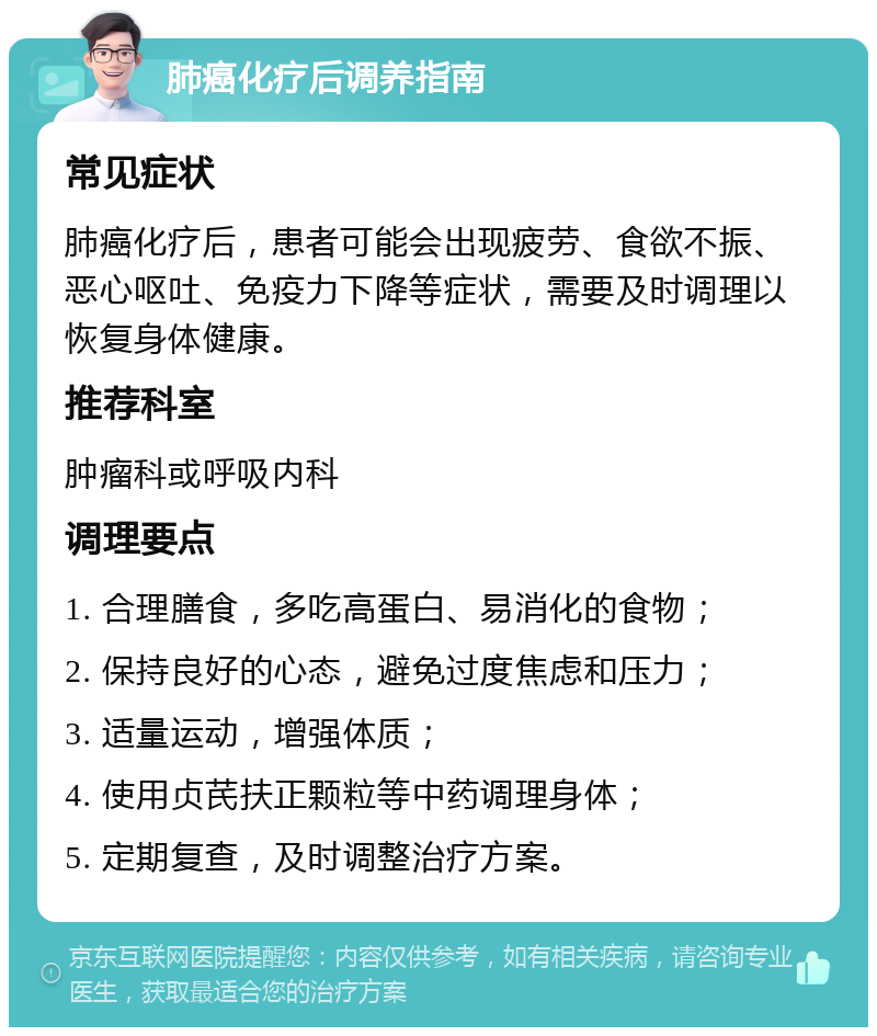 肺癌化疗后调养指南 常见症状 肺癌化疗后，患者可能会出现疲劳、食欲不振、恶心呕吐、免疫力下降等症状，需要及时调理以恢复身体健康。 推荐科室 肿瘤科或呼吸内科 调理要点 1. 合理膳食，多吃高蛋白、易消化的食物； 2. 保持良好的心态，避免过度焦虑和压力； 3. 适量运动，增强体质； 4. 使用贞芪扶正颗粒等中药调理身体； 5. 定期复查，及时调整治疗方案。