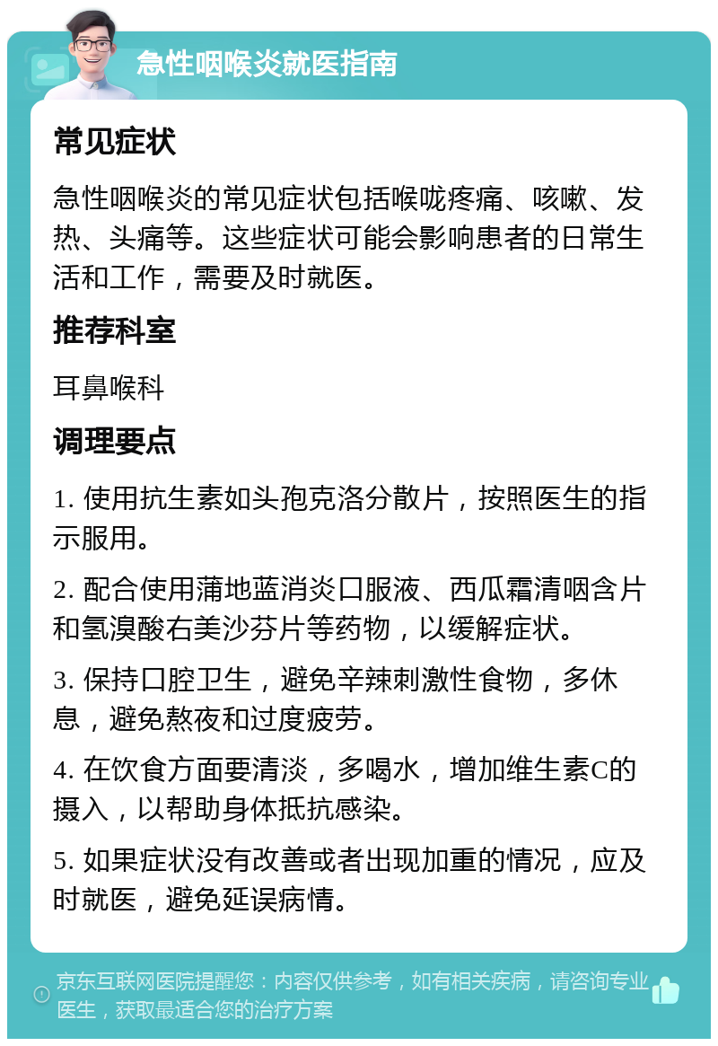 急性咽喉炎就医指南 常见症状 急性咽喉炎的常见症状包括喉咙疼痛、咳嗽、发热、头痛等。这些症状可能会影响患者的日常生活和工作，需要及时就医。 推荐科室 耳鼻喉科 调理要点 1. 使用抗生素如头孢克洛分散片，按照医生的指示服用。 2. 配合使用蒲地蓝消炎口服液、西瓜霜清咽含片和氢溴酸右美沙芬片等药物，以缓解症状。 3. 保持口腔卫生，避免辛辣刺激性食物，多休息，避免熬夜和过度疲劳。 4. 在饮食方面要清淡，多喝水，增加维生素C的摄入，以帮助身体抵抗感染。 5. 如果症状没有改善或者出现加重的情况，应及时就医，避免延误病情。