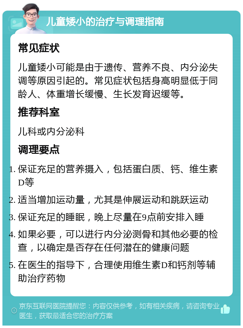 儿童矮小的治疗与调理指南 常见症状 儿童矮小可能是由于遗传、营养不良、内分泌失调等原因引起的。常见症状包括身高明显低于同龄人、体重增长缓慢、生长发育迟缓等。 推荐科室 儿科或内分泌科 调理要点 保证充足的营养摄入，包括蛋白质、钙、维生素D等 适当增加运动量，尤其是伸展运动和跳跃运动 保证充足的睡眠，晚上尽量在9点前安排入睡 如果必要，可以进行内分泌测骨和其他必要的检查，以确定是否存在任何潜在的健康问题 在医生的指导下，合理使用维生素D和钙剂等辅助治疗药物