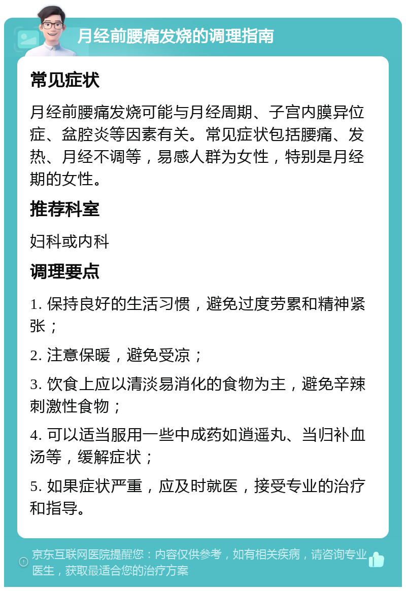 月经前腰痛发烧的调理指南 常见症状 月经前腰痛发烧可能与月经周期、子宫内膜异位症、盆腔炎等因素有关。常见症状包括腰痛、发热、月经不调等，易感人群为女性，特别是月经期的女性。 推荐科室 妇科或内科 调理要点 1. 保持良好的生活习惯，避免过度劳累和精神紧张； 2. 注意保暖，避免受凉； 3. 饮食上应以清淡易消化的食物为主，避免辛辣刺激性食物； 4. 可以适当服用一些中成药如逍遥丸、当归补血汤等，缓解症状； 5. 如果症状严重，应及时就医，接受专业的治疗和指导。