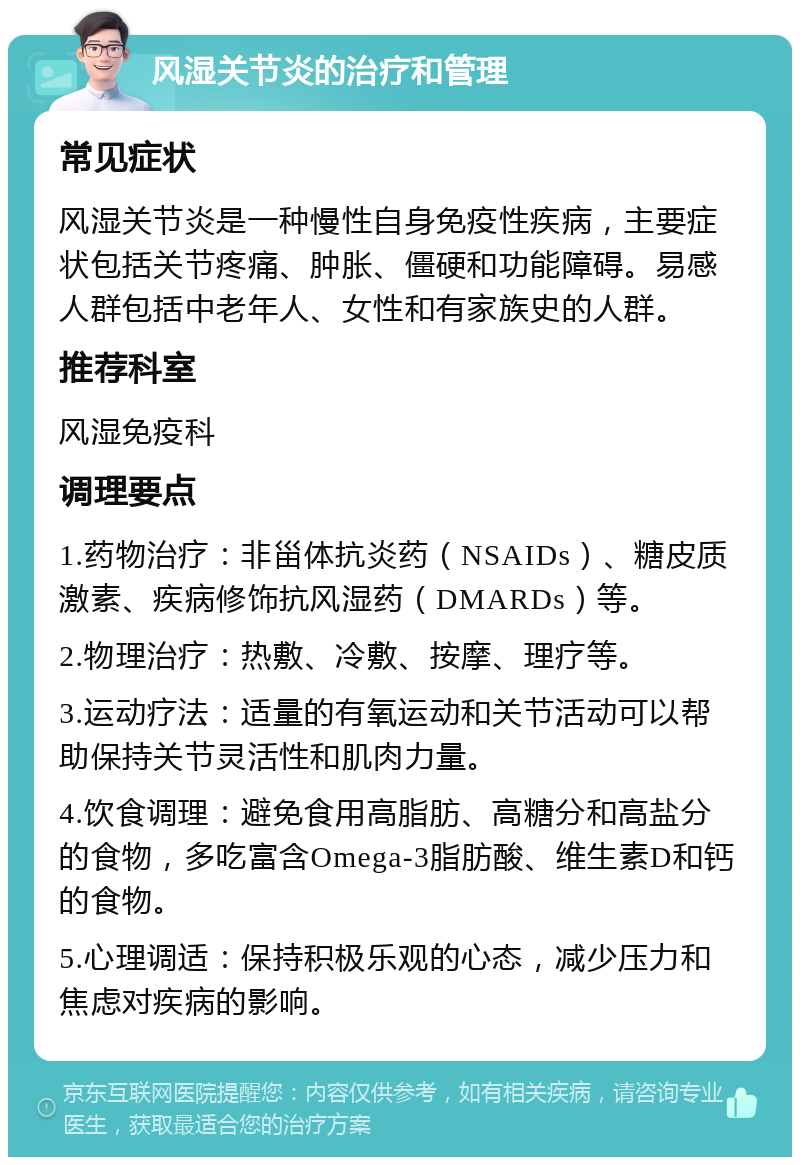 风湿关节炎的治疗和管理 常见症状 风湿关节炎是一种慢性自身免疫性疾病，主要症状包括关节疼痛、肿胀、僵硬和功能障碍。易感人群包括中老年人、女性和有家族史的人群。 推荐科室 风湿免疫科 调理要点 1.药物治疗：非甾体抗炎药（NSAIDs）、糖皮质激素、疾病修饰抗风湿药（DMARDs）等。 2.物理治疗：热敷、冷敷、按摩、理疗等。 3.运动疗法：适量的有氧运动和关节活动可以帮助保持关节灵活性和肌肉力量。 4.饮食调理：避免食用高脂肪、高糖分和高盐分的食物，多吃富含Omega-3脂肪酸、维生素D和钙的食物。 5.心理调适：保持积极乐观的心态，减少压力和焦虑对疾病的影响。