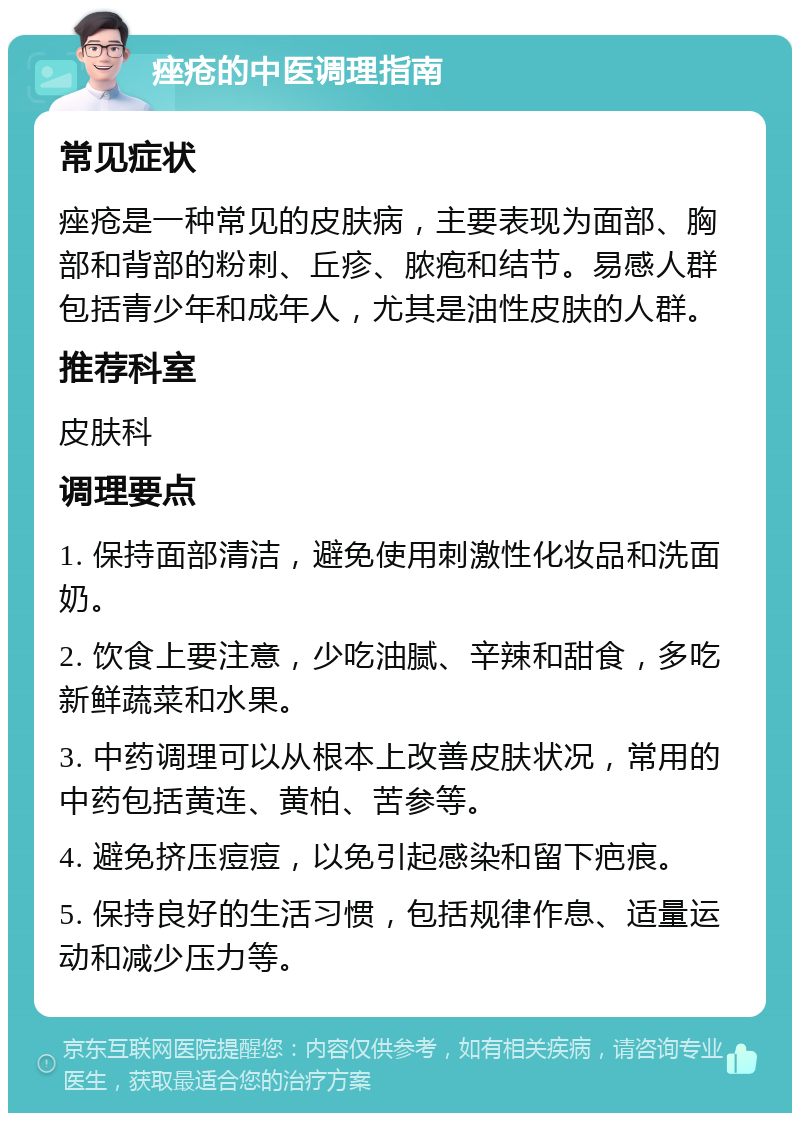 痤疮的中医调理指南 常见症状 痤疮是一种常见的皮肤病，主要表现为面部、胸部和背部的粉刺、丘疹、脓疱和结节。易感人群包括青少年和成年人，尤其是油性皮肤的人群。 推荐科室 皮肤科 调理要点 1. 保持面部清洁，避免使用刺激性化妆品和洗面奶。 2. 饮食上要注意，少吃油腻、辛辣和甜食，多吃新鲜蔬菜和水果。 3. 中药调理可以从根本上改善皮肤状况，常用的中药包括黄连、黄柏、苦参等。 4. 避免挤压痘痘，以免引起感染和留下疤痕。 5. 保持良好的生活习惯，包括规律作息、适量运动和减少压力等。