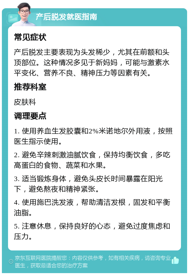 产后脱发就医指南 常见症状 产后脱发主要表现为头发稀少，尤其在前额和头顶部位。这种情况多见于新妈妈，可能与激素水平变化、营养不良、精神压力等因素有关。 推荐科室 皮肤科 调理要点 1. 使用养血生发胶囊和2%米诺地尔外用液，按照医生指示使用。 2. 避免辛辣刺激油腻饮食，保持均衡饮食，多吃高蛋白的食物、蔬菜和水果。 3. 适当锻炼身体，避免头皮长时间暴露在阳光下，避免熬夜和精神紧张。 4. 使用施巴洗发液，帮助清洁发根，固发和平衡油脂。 5. 注意休息，保持良好的心态，避免过度焦虑和压力。