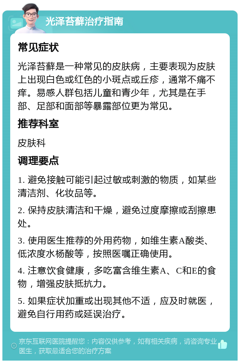 光泽苔藓治疗指南 常见症状 光泽苔藓是一种常见的皮肤病，主要表现为皮肤上出现白色或红色的小斑点或丘疹，通常不痛不痒。易感人群包括儿童和青少年，尤其是在手部、足部和面部等暴露部位更为常见。 推荐科室 皮肤科 调理要点 1. 避免接触可能引起过敏或刺激的物质，如某些清洁剂、化妆品等。 2. 保持皮肤清洁和干燥，避免过度摩擦或刮擦患处。 3. 使用医生推荐的外用药物，如维生素A酸类、低浓度水杨酸等，按照医嘱正确使用。 4. 注意饮食健康，多吃富含维生素A、C和E的食物，增强皮肤抵抗力。 5. 如果症状加重或出现其他不适，应及时就医，避免自行用药或延误治疗。