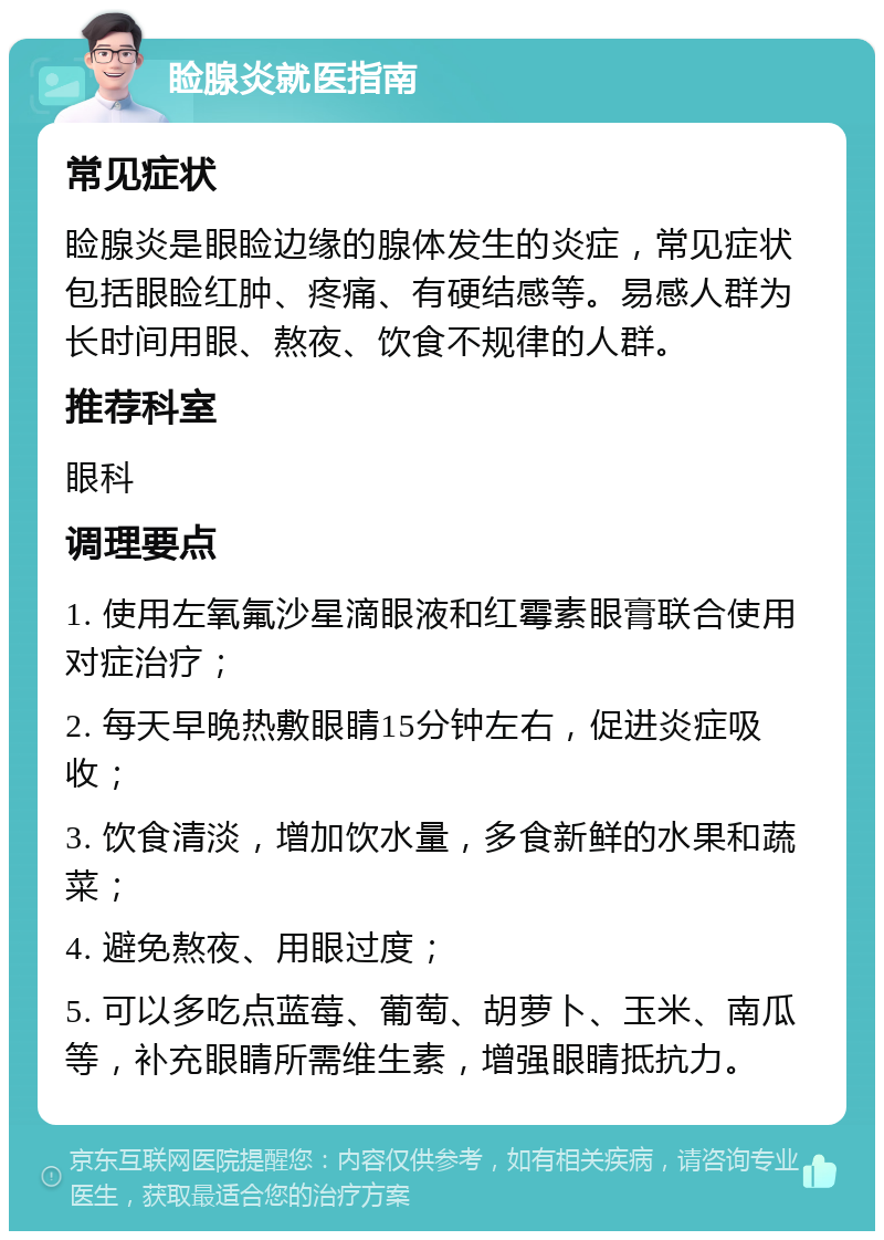 睑腺炎就医指南 常见症状 睑腺炎是眼睑边缘的腺体发生的炎症，常见症状包括眼睑红肿、疼痛、有硬结感等。易感人群为长时间用眼、熬夜、饮食不规律的人群。 推荐科室 眼科 调理要点 1. 使用左氧氟沙星滴眼液和红霉素眼膏联合使用对症治疗； 2. 每天早晚热敷眼睛15分钟左右，促进炎症吸收； 3. 饮食清淡，增加饮水量，多食新鲜的水果和蔬菜； 4. 避免熬夜、用眼过度； 5. 可以多吃点蓝莓、葡萄、胡萝卜、玉米、南瓜等，补充眼睛所需维生素，增强眼睛抵抗力。