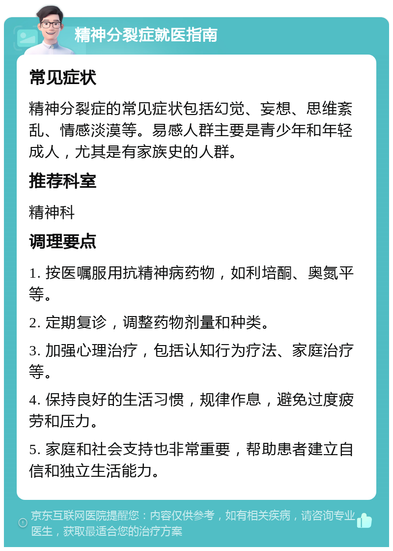 精神分裂症就医指南 常见症状 精神分裂症的常见症状包括幻觉、妄想、思维紊乱、情感淡漠等。易感人群主要是青少年和年轻成人，尤其是有家族史的人群。 推荐科室 精神科 调理要点 1. 按医嘱服用抗精神病药物，如利培酮、奥氮平等。 2. 定期复诊，调整药物剂量和种类。 3. 加强心理治疗，包括认知行为疗法、家庭治疗等。 4. 保持良好的生活习惯，规律作息，避免过度疲劳和压力。 5. 家庭和社会支持也非常重要，帮助患者建立自信和独立生活能力。