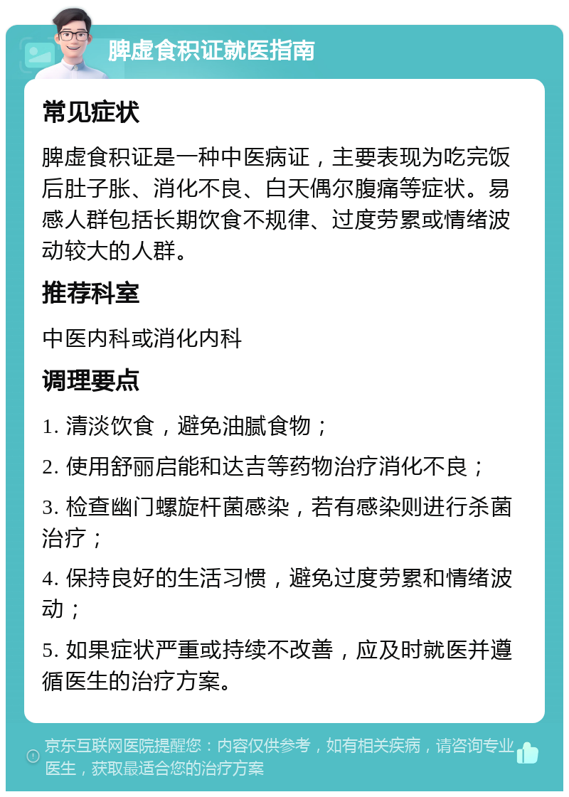 脾虚食积证就医指南 常见症状 脾虚食积证是一种中医病证，主要表现为吃完饭后肚子胀、消化不良、白天偶尔腹痛等症状。易感人群包括长期饮食不规律、过度劳累或情绪波动较大的人群。 推荐科室 中医内科或消化内科 调理要点 1. 清淡饮食，避免油腻食物； 2. 使用舒丽启能和达吉等药物治疗消化不良； 3. 检查幽门螺旋杆菌感染，若有感染则进行杀菌治疗； 4. 保持良好的生活习惯，避免过度劳累和情绪波动； 5. 如果症状严重或持续不改善，应及时就医并遵循医生的治疗方案。