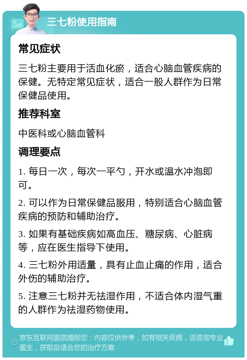 三七粉使用指南 常见症状 三七粉主要用于活血化瘀，适合心脑血管疾病的保健。无特定常见症状，适合一般人群作为日常保健品使用。 推荐科室 中医科或心脑血管科 调理要点 1. 每日一次，每次一平勺，开水或温水冲泡即可。 2. 可以作为日常保健品服用，特别适合心脑血管疾病的预防和辅助治疗。 3. 如果有基础疾病如高血压、糖尿病、心脏病等，应在医生指导下使用。 4. 三七粉外用适量，具有止血止痛的作用，适合外伤的辅助治疗。 5. 注意三七粉并无祛湿作用，不适合体内湿气重的人群作为祛湿药物使用。