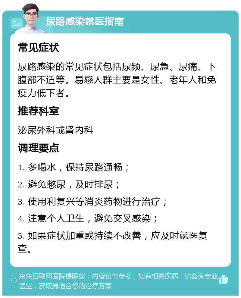 尿路感染就医指南 常见症状 尿路感染的常见症状包括尿频、尿急、尿痛、下腹部不适等。易感人群主要是女性、老年人和免疫力低下者。 推荐科室 泌尿外科或肾内科 调理要点 1. 多喝水，保持尿路通畅； 2. 避免憋尿，及时排尿； 3. 使用利复兴等消炎药物进行治疗； 4. 注意个人卫生，避免交叉感染； 5. 如果症状加重或持续不改善，应及时就医复查。